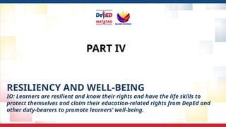 PART IV
RESILIENCY AND WELL-BEING
IO: Learners are resilient and know their rights and have the life skills to
protect themselves and claim their education-related rights from DepEd and
other duty-bearers to promote learners’ well-being.
 