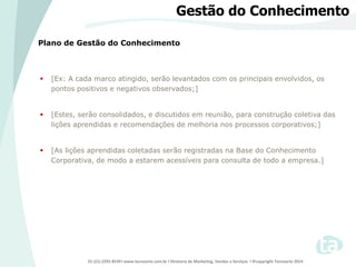 55 (21) 2292-8539 l www.tecnoarte.com.br l Diretoria de Marketing, Vendas e Serviços l ©copyright Tecnoarte 2014
Plano de Gestão do Conhecimento
Gestão do Conhecimento
 [Ex: A cada marco atingido, serão levantados com os principais envolvidos, os
pontos positivos e negativos observados;]
 [Estes, serão consolidados, e discutidos em reunião, para construção coletiva das
lições aprendidas e recomendações de melhoria nos processos corporativos;]
 [As lições aprendidas coletadas serão registradas na Base do Conhecimento
Corporativa, de modo a estarem acessíveis para consulta de todo a empresa.]
 
