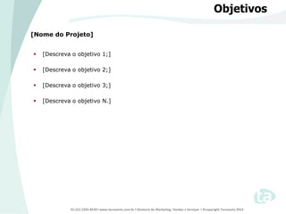 55 (21) 2292-8539 l www.tecnoarte.com.br l Diretoria de Marketing, Vendas e Serviços l ©copyright Tecnoarte 2014
Objetivos
[Nome do Projeto]
 [Descreva o objetivo 1;]
 [Descreva o objetivo 2;]
 [Descreva o objetivo 3;]
 [Descreva o objetivo N.]
 