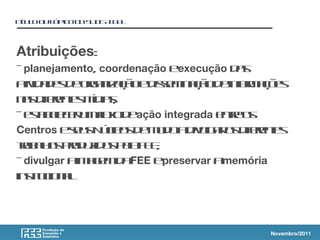 TT L O T PC D S IEA U L
ÍU O U Ó IO O LD T A
Atribuições:
- planejamento, coordenação eexecução d s
a
a id d s e ra izçoe ise in çod in r aõ s
t a e d og n aã d sm aã e f m ç e
iv o
n s if e t m ia;
a de ne íd s
r s
- et e cr mfx d ação integrada e t o
s bl eu l o e
a e u nr s
e
Centros e e s ú l s e o oa ivl r s if e t
su N c o d m d d u a o de ne
e g r s
t b l s rd z o p lF E
r a o po uid s e E ;
a h a
- divulgar a a e d FEE e
im g m a preservar amemória
int c n l
s u io a
it .
Novembro/2011