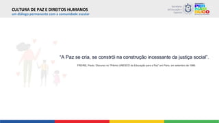 um diálogo permanente com a comunidade escolar
“A Paz se cria, se constrói na construção incessante da justiça social”.
FREIRE, Paulo. Discurso no “Prêmio UNESCO da Educação para a Paz” em Paris, em setembro de 1986.
CULTURA DE PAZ E DIREITOS HUMANOS
 