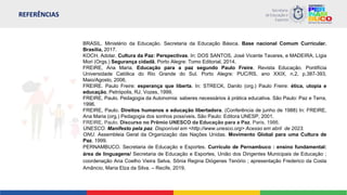 REFERÊNCIAS
BRASIL. Ministério da Educação. Secretaria da Educação Básica. Base nacional Comum Curricular.
Brasília, 2017.
KOCH, Adolar. Cultura da Paz: Perspectivas. In: DOS SANTOS, José Vicente Tavares, e MADEIRA, Lígia
Mori (Orgs.) Segurança cidadã. Porto Alegre: Tomo Editorial, 2014.
FREIRE, Ana Maria. Educação para a paz segundo Paulo Freire. Revista Educação. Pontifícia
Universidade Católica do Rio Grande do Sul. Porto Alegre: PUC/RS, ano XXIX, n.2, p.387-393,
Maio/Agosto, 2006.
FREIRE. Paulo Freire: esperança que liberta. In: STRECK, Danilo (org.) Paulo Freire: ética, utopia e
educação, Petrópolis, RJ, Vozes, 1999.
FREIRE, Paulo. Pedagogia da Autonomia: saberes necessários à prática educativa. São Paulo: Paz e Terra,
1996.
FREIRE, Paulo. Direitos humanos e educação libertadora. (Conferência de junho de 1988) In: FREIRE,
Ana Maria (org.) Pedagogia dos sonhos possíveis. São Paulo: Editora UNESP, 2001.
FREIRE, Paulo. Discurso no Prêmio UNESCO da Educação para a Paz. Paris, 1986.
UNESCO. Manifesto pela paz. Disponível em <http://www.unesco.org> Acesso em abril de 2023.
ONU. Assembleia Geral da Organização das Nações Unidas. Movimento Global para uma Cultura de
Paz. 1999.
PERNAMBUCO. Secretaria de Educação e Esportes. Currículo de Pernambuco : ensino fundamental:
área de linguagens/ Secretaria de Educação e Esportes, União dos Dirigentes Municipais de Educação ;
coordenação Ana Coelho Vieira Selva, Sônia Regina Diógenes Tenório ; apresentação Frederico da Costa
Amâncio, Maria Elza da Silva. – Recife, 2019.
 