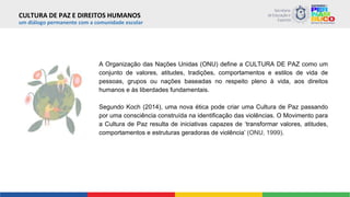 CULTURA DE PAZ E DIREITOS HUMANOS
um diálogo permanente com a comunidade escolar
A Organização das Nações Unidas (ONU) define a CULTURA DE PAZ como um
conjunto de valores, atitudes, tradições, comportamentos e estilos de vida de
pessoas, grupos ou nações baseadas no respeito pleno à vida, aos direitos
humanos e às liberdades fundamentais.
Segundo Koch (2014), uma nova ética pode criar uma Cultura de Paz passando
por uma consciência construída na identificação das violências. O Movimento para
a Cultura de Paz resulta de iniciativas capazes de ‘transformar valores, atitudes,
comportamentos e estruturas geradoras de violência’ (ONU, 1999).
 