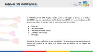 um diálogo permanente com a comunidade escolar
A ORGANIZAÇÃO DAS Nações Unidas para a Educação, a Ciência e a Cultura
(UNESCO), agência especializada das Nações Unidas (ONU), tem como missão primordial
promover a cultura de paz, por meio de suas cinco áreas de mandato:
● Educação;
● Ciências Naturais;
● Ciências Humanas e Sociais;
● Cultura e Comunicação;
● Informação
Conforme afirma o preâmbulo de sua constituição: “Uma vez que as guerras começam na
mente dos homens, é na mente dos homens que as defesas da paz devem ser
construídas”.
CULTURA DE PAZ E DIREITOS HUMANOS
 