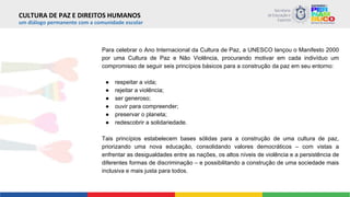 um diálogo permanente com a comunidade escolar
Para celebrar o Ano Internacional da Cultura de Paz, a UNESCO lançou o Manifesto 2000
por uma Cultura de Paz e Não Violência, procurando motivar em cada indivíduo um
compromisso de seguir seis princípios básicos para a construção da paz em seu entorno:
● respeitar a vida;
● rejeitar a violência;
● ser generoso;
● ouvir para compreender;
● preservar o planeta;
● redescobrir a solidariedade.
Tais princípios estabelecem bases sólidas para a construção de uma cultura de paz,
priorizando uma nova educação, consolidando valores democráticos – com vistas a
enfrentar as desigualdades entre as nações, os altos níveis de violência e a persistência de
diferentes formas de discriminação – e possibilitando a construção de uma sociedade mais
inclusiva e mais justa para todos.
CULTURA DE PAZ E DIREITOS HUMANOS
 
