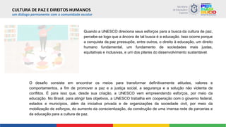 um diálogo permanente com a comunidade escolar
Quando a UNESCO direciona seus esforços para a busca da cultura de paz,
percebe-se logo que a âncora de tal busca é a educação. Isso ocorre porque
a conquista da paz pressupõe, entre outros, o direito à educação, um direito
humano fundamental, um fundamento de sociedades mais justas,
equitativas e inclusivas, e um dos pilares do desenvolvimento sustentável.
O desafio consiste em encontrar os meios para transformar definitivamente atitudes, valores e
comportamentos, a fim de promover a paz e a justiça social, a segurança e a solução não violenta de
conflitos. É para isso que, desde sua criação, a UNESCO vem empreendendo esforços, por meio da
educação. No Brasil, para atingir tais objetivos, a UNESCO trabalha em cooperação com o governo federal,
estados e municípios, além da iniciativa privada e de organizações da sociedade civil, por meio da
mobilização de esforços, do aumento da conscientização, da construção de uma imensa rede de parcerias e
da educação para a cultura de paz.
CULTURA DE PAZ E DIREITOS HUMANOS
 