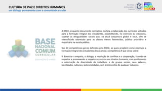 um diálogo permanente com a comunidade escolar
A BNCC, enquanto documento normativo, norteia a elaboração dos currículos voltados
para a formação integral dos estudantes, possibilitando, no exercício da cidadania,
superar as desigualdades sociais que, na atual conjuntura global e local, têm se
intensificado sobretudo para as classes menos favorecidas, público prioritário e
majoritário na escola pública.
Nas 10 competências gerais definidas pela BNCC, as quais propõem como objetivos a
formação integral dos estudantes destacamos a competência 9 que versa sobre:
9. Exercitar a empatia, o diálogo, a resolução de conflitos e a cooperação, fazendo-se
respeitar e promovendo o respeito ao outro e aos direitos humanos, com acolhimento
e valorização da diversidade de indivíduos e de grupos sociais, seus saberes,
identidades, culturas e potencialidades, sem preconceitos de qualquer natureza.
CULTURA DE PAZ E DIREITOS HUMANOS
 
