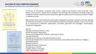 um diálogo permanente com a comunidade escolar
O Currículo de Pernambuco contempla temas sociais e saberes que envolvem várias dimensões, como:
política, social, histórica, cultural, ética e econômica. Tais dimensões são necessárias à formação integral dos
estudantes e afetam a vida humana em escala local, regional e global, trazendo temáticas que devem integrar
o cotidiano da escola.
Alguns desses temas estão diretamente relacionados às legislações específicas, enquanto outros são sugeridos
em diretrizes curriculares, ou mesmo, demandados pela própria comunidade educativa. O que os une é o fato
de se relacionarem a diferentes componentes curriculares, garantindo uma abordagem interdisciplinar,
transversal e integradora.
São eles:
Educação em Direitos Humanos - EDH;
Direitos da Criança e Adolescente;
Processo de Envelhecimento, Respeito e Valorização do Idoso;
Educação Ambiental;
Educação para o Consumo e Educação Financeira e Fiscal;
Educação das Relações Étnico-raciais e Ensino da História e Cultura Afro-brasileira, Africana e Indígena;
Diversidade Cultural;
Relações de Gênero;
Educação Alimentar e Nutricional;
Educação para o Trânsito;
Trabalho, Ciência e Tecnologia;
Saúde, Vida Familiar e Social;
CULTURA DE PAZ E DIREITOS HUMANOS
 