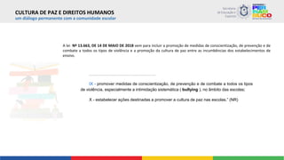um diálogo permanente com a comunidade escolar
A lei Nº 13.663, DE 14 DE MAIO DE 2018 vem para incluir a promoção de medidas de conscientização, de prevenção e de
combate a todos os tipos de violência e a promoção da cultura de paz entre as incumbências dos estabelecimentos de
ensino.
..................................................................................
IX - promover medidas de conscientização, de prevenção e de combate a todos os tipos
de violência, especialmente a intimidação sistemática ( bullying ), no âmbito das escolas;
X - estabelecer ações destinadas a promover a cultura de paz nas escolas.” (NR)
CULTURA DE PAZ E DIREITOS HUMANOS
 