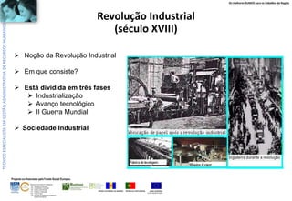 Os melhores RUMOS para os Cidadãos da Região

Revolução Industrial
(século XVIII)
 Noção da Revolução Industrial
 Em que consiste?
 Está dividida em três fases
 Industrialização
 Avanço tecnológico
 II Guerra Mundial
 Sociedade Industrial

Projecto co-financiado pelo Fundo Social Europeu
ÁREAS DE EDUCAÇÃO E FORMAÇÃO
- 342 - Marketing e publicidade
- 344 - Contabilidade e fiscalidade
- 345 - Gestão e administração
- 811 - Hotelaria e restauração
- 812 - Turismo e lazer
- 146 - Formação de professores e formadores
de áreas tecnológicas

REGIÃO AUTÓNOMA DA MADEIRA

REPÚBLICA PORTUGUESA

UNIÃO EUROPEIA
Fundo Social Europeu

 