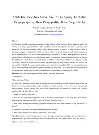 Article Title; Times New Roman; Size-16; Line Spacing: Fixed-20pt;
Paragraph Spacing: Above Paragraph-10pt, Below Paragraph-10pt
Roger Li, Sara Leon, Farra Joevi, Douglas Tambu
University of Lambada, South Africa
Corresponding author: rogerl@lambada.ac.uk
Abstract
An abstract is a brief, comprehensive summary of the contents of the article; it allows readers to survey the
contents of an article quickly and, like a title, it enables persons interested in the document to retrieve it from
abstracting and indexing databases. Most scholarly journals require an abstract. Consult the instructions to
authors or web page of the journal to which you plan to submit your article for any journal-specific instructions.
A well-prepared abstract can be the most important single paragraph in an article. Most people have their first
contact with an article by seeing just the abstract, usually in comparison with several other abstracts, as they are
doing a literature search. Readers frequently decide on the basis of the abstract whether to read the entire article.
The abstract needs to be dense with information. By embedding key words in your abstract, you enhance the
user’s ability to find it. Do not exceed the abstract word limit of the journal to which you are submitting your
article. Word limits vary from journal to journal and typically range from 150 to 250 words. For information on
how abstracts are used to retrieve articles, consult Record Structure for APA Databases (Sick, 2009).
Keywords: low case, comma, paper template, abstract, keywords, introduction
1. Introduction
1.1 Introduce the Problem
The body of a manuscript opens with an introduction that presents the specific problem under study and
describes the research strategy. Because the introduction is clearly identified by its position in the manuscript, it
does not carry a heading labeling it the introduction. Before writing the introduction, consider the following
questions (Beck & Sales, 2001, p. 100):
1) Why is this problem important?
2) How does the study relate to previous work in the area? If other aspects of this study have been reported
previously, how does this report differ from, and build on, the earlier report?
3) What are the primary and secondary hypotheses and objectives of the study, and what, if any, are the links to
theory?
4) How do the hypotheses and research design relate to one another?
5) What are the theoretical and practical implications of the study?
A good introduction answers these questions in just a few pages and, by summarizing the relevant arguments and
the past evidence, gives the reader a firm sense of What was done and why (Beck & Sales, 2001, pp. 100-102).
1.2 Explore Importance of the Problem
 