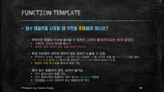 function TEMPLATE
 함수 템플릿을 사용할 때 무엇을 주의해야 하나요?
– 무엇이든 템플릿 인수에 들어올 수 있지만 그것이 돌아간다고는 하지 않았다.
 다행히도 컴파일 에러를 뿜는다.
 하지만 에러 위치가 함수 호출 위치가 아니다
– 특정 자료형의 경우에 원하지 않은 결과가 도출될 수 있음
 무엇인지 모르는 자료형 Ty1과 0이 아닌 자료형 Ty2를 인자로 받을 때 Ty1 / Ty2 하는 함수
 12 / 5 의 결과로 2.4 를 받기를 원했지만 int / int 이기 때문에 결과는 2가 됨
 템플릿 부분 특수화를 통하여 해결 가능
– 멤버 함수 템플릿의 경우, 상속이 불가능
 자식 클래스에서 호출 가능
 자식 클래스에서 호출하는 멤버 함수는 overriding 적용됨
 반환형을 auto로 사용하면 함수 템플릿으로 판단
10Present by Team Warp
 