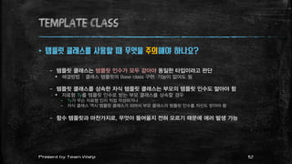 TEMPLATE class
 템플릿 클래스를 사용할 때 무엇을 주의해야 하나요?
– 템플릿 클래스는 템플릿 인수가 모두 같아야 동일한 타입이라고 판단
 해결방법 : 클래스 템플릿의 Base class 구현. 기능이 없어도 됨
– 템플릿 클래스를 상속한 자식 템플릿 클래스는 부모의 템플릿 인수도 알아야 함
 자료형 Ty를 템플릿 인수로 받는 부모 클래스를 상속할 경우
– Ty가 무슨 자료형 인지 직접 작성하거나
– 자식 클래스 역시 템플릿 클래스가 되어서 부모 클래스의 템플릿 인수를 자신도 받아야 함
– 함수 템플릿과 마찬가지로, 무엇이 들어올지 전혀 모르기 때문에 에러 발생 가능
12Present by Team Warp
 
