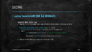 using
 using template에 대해 조금 알아봅시다.
– 범용적인 별칭 선언이 가능
 예를 들어, 크기가 N인 배열을 만들고 싶을 경우(함수의 인자로 배열(의 시작주소)을 요구할 때)
template <typename Ty> using TyArr = Ty[];
– TyArr<int>{ 1, 2, 3, 4 }; 는 int arr[]{1,2,3,4}; 와 동일한 코드
– 예시 )
void SetColor4f(float* color); // color는 float[4]의 시작주소
…
SetColor4f( TyArr<float>{ 0.5f, 0.3f, 1.f, 1.f } );
 불필요한 변수를 만들지 않고 생성과 즉시 인자로 줄 수 있음
15Present by Team Warp
 