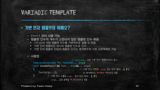 variadic template
 가변 인자 템플릿이 뭐에요?
– C++11 부터 사용 가능
– 템플릿 인수의 개수가 고정되지 않은 템플릿 인수 묶음
 C의 printf 처럼 템플릿 인수를 가변적으로 넣을 수 있음
 가변 인자 템플릿은 하나의 템플릿 인수로 인식
 가변 인자 템플릿 타입의 템플릿 인수는 매개변수의 가장 오른쪽에만 가능
– 사용법 :
template<typename Fn, typename... Args>
void invokeFunc(Fn&& func , Args&&... args)
{
func(args...);
}
┌ typename... 으로 가변 인자 템플릿이라고 표시
└ 가변 인자 선언은 ...args 같이 인자 앞에 ...을 붙임
이 매개변수는 매개변수 팩이라고 부름
└ 가변 인자 사용은 args... 같이 인자 뒤에 ...을 붙임
args... 같은 표현을 팩 확장이라고 부름
17Present by Team Warp
 