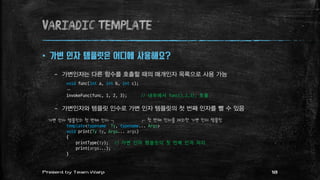 variadic template
 가변 인자 템플릿은 어디에 사용해요?
– 가변인자는 다른 함수를 호출할 때의 매개인자 목록으로 사용 가능
void func(int a, int b, int c);
…
invokeFunc(func, 1, 2, 3); // 내부에서 func(1,2,3); 호출
– 가변인자와 템플릿 인수로 가변 인자 템플릿의 첫 번째 인자를 뺄 수 있음
template<typename Ty, typename... Args>
void print(Ty ty, Args... args)
{
printType(ty); // 가변 인자 템플릿의 첫 번째 인자 처리
print(args...);
}
가변 인자 템플릿의 첫 번째 인자 ┐ ┌ 첫 번째 인자를 제외한 가변 인자 템플릿
18Present by Team Warp
 