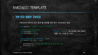 variadic template
 가변 인자 템플릿 오버로딩
– 가변인자가 하나도 남지 않게 될 경우를 위한 함수 오버로딩이 필요
void print(); // sizeof...(args) == 0 일 때
// 필요한 타입으로의 캐스팅
void printType(int i);
void printType(string s);
...
template<typename Ty, typename... Args>
void print(Ty ty, Args... args)
{
printType(ty); // 가변 인자 템플릿의 첫 번째 인자 처리
print(args...);
}
sizeof...(Args); 으로 매개변수 팩에 포함된
템플릿 인수 개수를 알 수 있다.
19Present by Team Warp
 