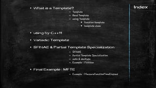 Index What is a Template?
– Template
– Read Template
– using Template
 function template
 template class
 using by C++11
 Variadic Template
 SFINAE & Partial Template Specialization
– SFINAE
– Partial Template Specialization
– auto & decltype
– Example : FixValue
 Final Example : MFTE
– Example : MeasureFunctionTimeElapsed
 