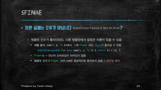 SFINAE
 치환 실패는 오류가 아닙니다 Substitution Failure Is Not An Error?
– 템플릿 인수가 틀리더라도, 다른 템플릿에서 알맞은 치환이 있을 수 있음
 예를 들어, sum(Ty a, Ty b)에서, Ty에 Player 라는 class가 들어갈 수 있음
template<typename Ty> auto sum(Ty a, Ty b) { return {a + b}; }
 Player는 + 연산자 오버로딩이 되어있지 않음
 템플릿 인수가 Player 라면 sum은 정상적으로 동작하지 않음 = 컴파일 에러
21Present by Team Warp
 