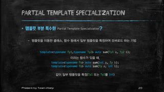 Partial Template Specialization
 템플릿 부분 특수화 Partial Template Specialization?
– 템플릿을 이용한 클래스, 함수 등에서 일부 템플릿을 특정하여 오버로드 하는 기법
template<typename Ty1,typename Ty2> auto sum(Ty1 a, Ty2 b);
이라는 함수가 있을 때,
template<typename Ty> auto sum(int a, Ty b);
template<typename Ty> auto sum(Ty a, int b);
같이 일부 템플릿을 특정(Ty1 또는 Ty2를 int)
23Present by Team Warp
 