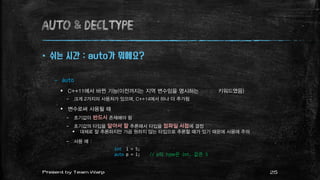 AUTO & decltype
 쉬는 시간 : auto가 뭐에요?
– auto
 C++11에서 바뀐 기능(이전까지는 지역 변수임을 명시하는 쓸모 없는 키워드였음)
– 크게 2가지의 사용처가 있으며, C++14에서 하나 더 추가됨
 변수로써 사용될 때
– 초기값이 반드시 존재해야 함
– 초기값의 타입을 알아서 잘 추론해서 타입을 컴파일 시점에 결정
 대체로 잘 추론하지만 가끔 원하지 않는 타입으로 추론할 때가 있기 때문에 사용에 주의
– 사용 예 :
int i = 5;
auto p = i; // p의 type은 int, 값은 5
25Present by Team Warp
 