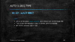 AUTO & decltype
 쉬는 시간 : auto가 뭐에요?
– auto
 선언 시 초기화 값에서 const, volatile 등의 선언자가 모두 제거된 타입을 추론
 * 또는 & 등의 참조자를 붙일 수 있음. 이 경우에도 알아서 잘 추론해줌
 함수 포인터, lambda도 받을 수 있음
26Present by Team Warp
 