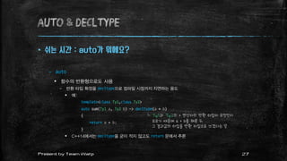 AUTO & decltype
 쉬는 시간 : auto가 뭐에요?
– auto
 함수의 반환형으로도 사용
– 반환 타입 확정을 decltype으로 컴파일 시점까지 지연하는 용도
 예:
template<class Ty1,class Ty2>
auto sum(Ty1 a, Ty2 b) -> decltype(a + b)
{
return a + b;
}
 C++14에서는 decltype을 굳이 적지 않고도 return 문에서 추론
27Present by Team Warp
└ Ty1과 Ty2의 + 연산자의 반환 타입이 무엇인지
모르기 때문에 a + b를 해본 뒤
그 결과값의 타입을 반환 타입으로 쓰겠다는 뜻
 