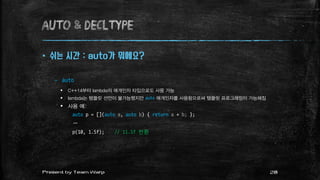 AUTO & decltype
 쉬는 시간 : auto가 뭐에요?
– auto
 C++14부터 lambda의 매개인자 타입으로도 사용 가능
 lambda는 템플릿 선언이 불가능했지만 auto 매개인자를 사용함으로써 템플릿 프로그래밍이 가능해짐
 사용 예:
auto p = [](auto a, auto b) { return a + b; };
…
p(10, 1.5f); // 11.5f 반환
28Present by Team Warp
 