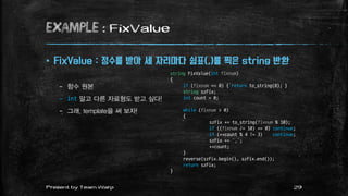 example : FixValue
 FixValue : 정수를 받아 세 자리마다 쉼표(,)를 찍은 string 반환
– 함수 원본
– int 말고 다른 자료형도 받고 싶다!
– 그래, template을 써 보자!
string FixValue(int fixnum)
{
if (fixnum == 0) { return to_string(0); }
string szFix;
int count = 0;
while (fixnum > 0)
{
szFix += to_string(fixnum % 10);
if ((fixnum /= 10) == 0) continue;
if (++count % 4 != 3) continue;
szFix += ',';
++count;
}
reverse(szFix.begin(), szFix.end());
return szFix;
}
29Present by Team Warp
 