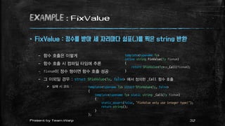 example : FixValue
 FixValue : 정수를 받아 세 자리마다 쉼표(,)를 찍은 string 반환
– 함수 호출은 이렇게
– 함수 호출 시 컴파일 타임에 추론
– fixnum이 정수 형이면 함수 호출 성공
– 그 이외일 경우 : struct SFixValue<Ty, false> 에서 정의한 _Call 함수 호출
 실패 시 코드 :
template<typename Ty>
inline string FixValue(Ty fixnum)
{
return SFixValue<Ty>::_Call(fixnum);
}
template<typename Ty> struct SFixValue<Ty, false>
{
template<typename Ty> static string _Call(Ty fixnum)
{
static_assert(false, "FixValue only use integer type!");
return string();
}
};
32Present by Team Warp
 