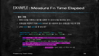 example : Measure Fn Time Elapsed
– 함수 구현
– 현재 시간을 기록하고 함수를 실행한 뒤 경과시간을 체크하는 방식
– 반환값을 저장하기 위해 auto retval 을 사용하여 함수 반환값을 저장 후 반환
– 근데 void 형은 auto로 못 받는데?
36Present by Team Warp
template<class _Callable, class _OutputFn, class... _Types>
static auto _Call(_Callable&& _Obj, _OutputFn&& _Out, _Types&&... _Args)
{
auto startTime = std::chrono::high_resolution_clock::now();
auto retval = std::invoke(
std::forward<_Callable>(_Obj), std::forward<_Types>(_Args)...);
auto du = std::chrono::high_resolution_clock::now() - (startTime);
std::invoke(std::forward<_OutputFn>(_Out), du);
return retval;
}
└ 보라색 배경색이 칠해진 부분은 시간 측정과 처리 부분
 