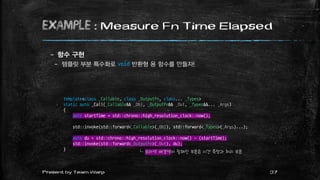 example : Measure Fn Time Elapsed
– 함수 구현
– 템플릿 부분 특수화로 void 반환형 용 함수를 만들자!
37Present by Team Warp
template<class _Callable, class _OutputFn, class... _Types>
static auto _Call(_Callable&& _Obj, _OutputFn&& _Out, _Types&&... _Args)
{
auto startTime = std::chrono::high_resolution_clock::now();
std::invoke(std::forward<_Callable>(_Obj), std::forward<_Types>(_Args)...);
auto du = std::chrono::high_resolution_clock::now() - (startTime);
std::invoke(std::forward<_OutputFn>(_Out), du);
}
└ 보라색 배경색이 칠해진 부분은 시간 측정과 처리 부분
 