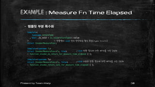 example : Measure Fn Time Elapsed
– 템플릿 부분 특수화
38Present by Team Warp
template<
typename returnType
, bool _Is_void = is_void<returnType>::value
>
struct InvokerMeasureFunc;
template<typename Ty>
struct InvokerMeasureFunc<Ty, true>
: function_invoke_no_return_for_measure_time_elapsed { };
template<typename Ty>
struct InvokerMeasureFunc<Ty, false>
: function_invoke_return_late_for_measure_time_elapsed { };
┌void 반환 함수에 대한 MFTE를 가진 구조체
┌void 이외의 반환 함수에 대한 MFTE를 가진 구조체
└ 반환형이 void 인지 판단하는 형식 특질(type traits)
 