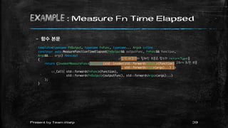 example : Measure Fn Time Elapsed
– 함수 본문
39Present by Team Warp
template<typename FnOutput, typename FnFunc, typename... Args> inline
constexpr auto MeasureFunctionTimeElapsed(FnOutput&& outputFunc, FnFunc&& Function,
Args&&... args) noexcept
{
return (InvokerMeasureFunc<decltype(std::invoke(std::forward<FnFunc>(Function)
, std::forward<Args>(args)...) )>
::_Call( std::forward<FnFunc>(Function),
std::forward<FnOutput>(outputFunc), std::forward<Args>(args)...)
);
}
┌갈색 배경색이 칠해진 부분은 함수의 returnType을
구하기 위한 부분
 