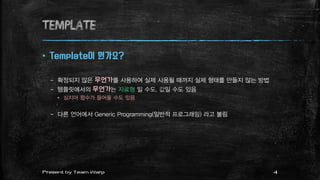 TEMPLATE
 Template이 뭔가요?
– 확정되지 않은 무언가를 사용하여 실제 사용될 때까지 실제 형태를 만들지 않는 방법
– 템플릿에서의 무언가는 자료형 일 수도, 값일 수도 있음
 심지어 함수가 들어올 수도 있음
– 다른 언어에서 Generic Programming(일반적 프로그래밍) 라고 불림
4Present by Team Warp
 