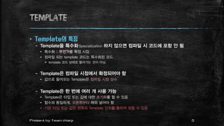 TEMPLATE
 Template의 특징
– Template을 특수화Specialization 하지 않으면 컴파일 시 코드에 포함 안 됨
 특수화 : 무언가를 확정 시킴
 컴파일 되는 template 코드는 특수화된 코드
 template 코드 상태로 들어가는 것이 아님.
– Template은 컴파일 시점에서 확정되어야 함
 값으로 들어오는 Template은 컴파일 시점 상수
– Template은 한 번에 여러 개 사용 가능
 Template은 타입 또는 값에 대한 초기화를 할 수 있음
 함수와 동일하게, 오른쪽부터 채워 넣어야 함
 기본 타입 또는 값은 왼쪽의 Template 인수를 통하여 정할 수 있음
5Present by Team Warp
 
