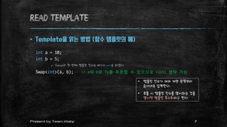 Read TEMPLATE
 Template을 읽는 방법 (함수 템플릿의 예)
int a = 10;
int b = 5;
Swap<int>(a, b); // a와 b로 Ty를 추론할 수 있으므로 <int> 생략 가능
┌ Swap의 첫 번째 템플릿 인수는 여기서 int로 하겠다.
• 템플릿 인수가 여러 개면 왼쪽부터
순서대로 입력한다.
• 호출 시 템플릿 인수를 명시하는 것을
명시적 템플릿 특수화라고 한다.
7Present by Team Warp
 