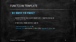 function TEMPLATE
 함수 템플릿은 언제 만들어요?
– 자료형이 무엇이든 함수 논리가 동일한 경우 = 범용적인 함수일 때
 Swap 함수의 경우
– 크기를 모르는 배열을 참조하고 싶을 때
template<typename Ty, int N>
constexpr int GetArraySize (Ty(&arr)[N]) noexcept { return N;}
9Present by Team Warp
 