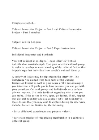Template attached...
Cultural Immersion Project – Part 1 and Cultural Immersion
Project – Part 2 attached
Subject: Jewish Religion
Cultural Immersion Project – Part 3 Paper Instructions
Individual Encounter and Synthesis
You will conduct an in-depth, 1-hour interview with an
individual or married couple from your selected cultural group
in order to develop an understanding of the cultural factors that
helped shape that individual’s or couple’s cultural identity.
A variety of issues may be explored in the interview. The
knowledge you gained from both parts of the Cultural
Immersion Project as well as your sense of the person/couple
you interview will guide you in how personal you can get with
your questions. Cultural groups and individuals vary on how
private they are. Use their feedback regarding what areas you
can probe. If the person is very open, go deeper. If not, respect
that cultural boundary and ask yourself why that boundary is
there. Issues that you may wish to explore during the interview
include, but are not limited to, the following:
· Early childhood experiences and parental values;
· Earliest memories of recognizing membership in a culturally
different group;
 
