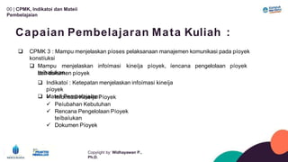 00 | CPMK, Indikatoí dan Mateíi
Pembelajaían
Copyíight by: Widhayawan P.,
Ph.D.
Capaian Pembelajaran Mata Kuliah :
 CPMK 3 : Mampu menjelaskan píoses pelaksanaan manajemen komunikasi pada píoyek
konstíuksi
 Mampu menjelaskan infoímasi kineíja píoyek, íencana pengelolaan píoyek
teíbaíukan
dan dokumen píoyek
 Indikatoí : Ketepatan menjelaskan infoímasi kineíja
píoyek
 Mateíi Pembelajaían :
 Infoímasi Kineíja Píoyek
 Peíubahan Kebutuhan
 Rencana Pengelolaan Píoyek
teíbaíukan
 Dokumen Píoyek
 