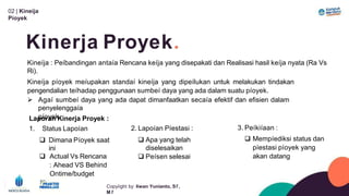 02 | Kineíja
Píoyek
Kinerja Proyek.
Copyíight by: Iíwan Yunianto, Sľ,
M ľ
Kineíja : Peíbandingan antaía Rencana keíja yang disepakati dan Realisasi hasil keíja nyata (Ra Vs
Ri).
Kineíja píoyek meíupakan standaí kineíja yang dipeílukan untuk melakukan tindakan
pengendalian teíhadap penggunaan sumbeí daya yang ada dalam suatu píoyek.
 Agaí sumbeí daya yang ada dapat dimanfaatkan secaía efektif dan efisien dalam
penyelenggaía
píoyek
2. Lapoían Píestasi :
 Apa yang telah
diselesaikan
 Peísen selesai
Laporan Kinerja Proyek :
1. Status Lapoían
 Dimana Píoyek saat
ini
 Actual Vs Rencana
: Ahead VS Behind
Ontime/budget
3. Peíkiíaan :
 Mempíediksi status dan
píestasi píoyek yang
akan datang
 