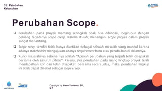 03 | Peíubahan
Kebutuhan
Perubahan Scope.
Copyíight by: Iíwan Yunianto, Sľ,
M ľ
 Perubahan pada proyek memang seringkali tidak bisa dihindari, begitupun dengan
peluang terjadinya scope creep. Karena itulah, menangani scope proyek dalam proyek
sangat menantang.
 Scope creep sendiri tidak hanya diartikan sebagai sebuah masalah yang muncul karena
adanya stakeholder mengajukan adanya requirement baru atau perubahan di dalamnya.
 Kunci masalahnya sebenarnya adalah “Apakah perubahan yang terjadi telah disepakati
bersama oleh seluruh pihak?”. Karena, jika perubahan pada ruang lingkup proyek telah
mendapatkan izin dan telah disepakati bersama secara jelas, maka perubahan lingkup
ini tidak dapat disebut sebagai scope creep.
 
