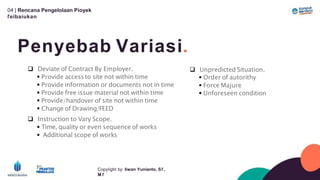 04 | Rencana Pengelolaan Píoyek
ľeíbaíukan
Penyebab Variasi.
Copyíight by: Iíwan Yunianto, Sľ,
M ľ
 Deviate of Contract By Employer.
 Provide access to site not within time
 Provide information or documents not in time
 Provide free issue material not within time
 Provide/handover of site not within time
 Change of Drawing/FEED
 Instruction to Vary Scope.
 Time, quality or even sequence of works
 Additional scope of works
 Unpredicted Situation.
 Order of autorithy
 Force Majure
 Unforeseen condition
 