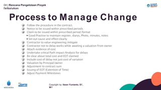 04 | Rencana Pengelolaan Píoyek
ľeíbaíukan
Process to Manage Change
Copyíight by: Iíwan Yunianto, Sľ,
M ľ
 Follow the procedure in the contract.
 Notice to be issued within prescribed periods
 Claim to be issued within prescribed period/format
 Good Practise to maintain register, diarys, Photo, minutes, notes
 Set out cause and effect clearly
 Contractor to value engineering/mitigate
 Contractor not to delay works while awaiting a valuation from owner
 Attach evidence of cost
 Undertake critical Path impact Analysis for delays
 Be clear about total cost and EOT claimed
 Include cost of delay not just cost of variation
 Valuation by Principal/owner
 Adjustment to contract sum
 Issuing of EOT (Extention of Time)
 Adjust Payment Milestones
 