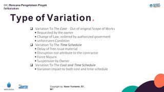 04 | Rencana Pengelolaan Píoyek
ľeíbaíukan
Type of Variation.
Copyíight by: Iíwan Yunianto, Sľ,
M ľ
 Variation To The Cost – Out of original Scope of Works
 Requested by the owner
 Change of Law, ordered by authorized goverment
 unforeseen Condition
 Variation To The Time Schedule
 Delay of free issue material
 Disruption not attribute to the contractor
 Force Majure
 Suspension by Owner
 Variation To The Cost and Time Schedule
 Variation impact to both cost and time schedule
 