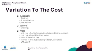 04 | Rencana Pengelolaan Píoyek
ľeíbaíukan
Variation To The Cost
Copyíight by: Iíwan Yunianto, Sľ,
M ľ
 ELIGIBILITY
 Contract
 Scope of Works
 Spesification
 VOLUME
 Drawings
 PRICE
 Unit rate schedule for variation (attached in the contract)
 Unit rate released by Government
 Industrial market rate
 Indirect cost (including transportation, insurance)
 VAT & WHT
 