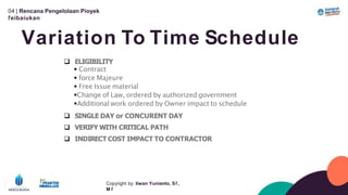 04 | Rencana Pengelolaan Píoyek
ľeíbaíukan
Variation To Time Schedule
Copyíight by: Iíwan Yunianto, Sľ,
M ľ
 ELIGIBILITY
 Contract
 force Majeure
 Free Issue material
Change of Law, ordered by authorized government
Additional work ordered by Owner impact to schedule
 SINGLE DAY or CONCURENT DAY
 VERIFY WITH CRITICAL PATH
 INDIRECT COST IMPACT TO CONTRACTOR
 