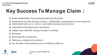 04 | Rencana Pengelolaan Píoyek
ľeíbaíukan
Key Success To Manage Claim :
Copyíight by: Iíwan Yunianto, Sľ,
M ľ
 Build relationships. Trust and good will help all parties
 Understand who the decision makers : Stakeholder management is very important
 Understand each party’s driver : what does success mean to them
 Lead client/contractors/sub contractors
 Explain your self fully : always be clear in writing
 Be timely
 Show benefit to all parties
 Show your analysis and evidence
 For all claim : Have position you are willing to settle on
 