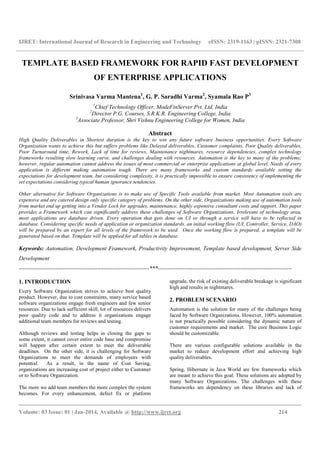 IJRET: International Journal of Research in Engineering and Technology eISSN: 2319-1163 | pISSN: 2321-7308
__________________________________________________________________________________________
Volume: 03 Issue: 01 | Jan-2014, Available @ http://www.ijret.org 214
TEMPLATE BASED FRAMEWORK FOR RAPID FAST DEVELOPMENT
OF ENTERPRISE APPLICATIONS
Srinivasa Varma Mantena1
, G. P. Saradhi Varma2
, Syamala Rao P3
1
Chief Technology Officer, ModeFinServer Pvt. Ltd, India
2
Director P.G. Courses, S.R.K.R. Engineering College, India
3
Associate Professor, Shri Vishnu Engineering College for Women, India
Abstract
High Quality Deliverables in Shortest duration is the key to win any future software business opportunities. Every Software
Organization wants to achieve this but suffers problems like Delayed deliverables, Customer complaints, Poor Quality deliverables,
Poor Turnaround time, Rework, Lack of time for reviews, Maintenance nightmares, resource dependencies, complex technology
frameworks resulting slow learning curve, and challenges dealing with resources. Automation is the key to many of the problems;
however, regular automation cannot address the issues of most commercial or enterprise applications at global level. Needs of every
application is different making automation tough. There are many frameworks and custom standards available setting the
expectations for development team, but considering complexity, it is practically impossible to ensure consistency of implementing the
set expectations considering typical human ignorance tendencies.
Other alternative for Software Organizations is to make use of Specific Tools available from market. Most Automation tools are
expensive and are catered design only specific category of problems. On the other side, Organizations making use of automation tools
from market end up getting into a Vendor Lock for upgrades, maintenance, highly expensive consultant costs and support. This paper
provides a Framework which can significantly address these challenges of Software Organizations. Irrelevant of technology area,
most applications are database driven. Every operation that gets done on UI or through a service will have to be reflected in
database. Considering specific needs of application or organization standards, an initial working flow (UI, Controller, Service, DAO)
will be prepared by an expert for all levels of the framework to be used. Once the working flow is prepared, a template will be
generated based on that. Template will be applied for all tables in database.
Keywords: Automation, Development Framework, Productivity Improvement, Template based development, Server Side
Development
--------------------------------------------------------------------***----------------------------------------------------------------------
1. INTRODUCTION
Every Software Organization strives to achieve best quality
product. However, due to cost constraints, many service based
software organizations engage fresh engineers and few senior
resources. Due to lack sufficient skill, lot of resources delivers
poor quality code and to address it organizations engage
additional team members for reviews and testing.
Although reviews and testing helps in closing the gaps to
some extent, it cannot cover entire code base and compromise
will happen after certain extent to meet the deliverable
deadlines. On the other side, it is challenging for Software
Organizations to meet the demands of employees with
potential. As a result, in the name of Cost Saving,
organizations are increasing cost of project either to Customer
or to Software Organization.
The more we add team members the more complex the system
becomes. For every enhancement, defect fix or platform
upgrade, the risk of existing deliverable breakage is significant
high and results in nightmares.
2. PROBLEM SCENARIO
Automation is the solution for many of the challenges being
faced by Software Organizations. However, 100% automation
is not practically possible considering the dynamic nature of
customer requirements and market. The core Business Logic
should be customizable.
There are various configurable solutions available in the
market to reduce development effort and achieving high
quality deliverables.
Spring, Hibernate in Java World are few frameworks which
are meant to achieve this goal. These solutions are adopted by
many Software Organizations. The challenges with these
frameworks are dependency on these libraries and lack of
 