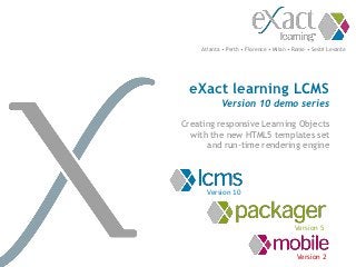 Atlanta • Perth • Florence • Milan • Rome • Sestri Levante




  eXact learning LCMS
            Version 10 demo series

Creating responsive Learning Objects
  with the new HTML5 templates set
      and run-time rendering engine




       Version 10



                                          Version 5


                                           Version 2
 